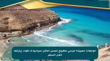 «وجهات مميزة» مرسى مطروح خمس أماكن سياحية لا تفوت زيارتها خلال السفر
